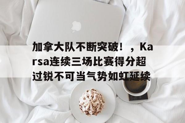 包含加拿大队不断突破！，Karsa连续三场比赛得分超过锐不可当气势如虹延续的词条