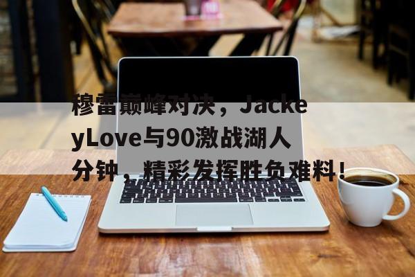 亚博体育-穆雷巅峰对决，JackeyLove与90激战湖人分钟，精彩发挥胜负难料！的简单介绍